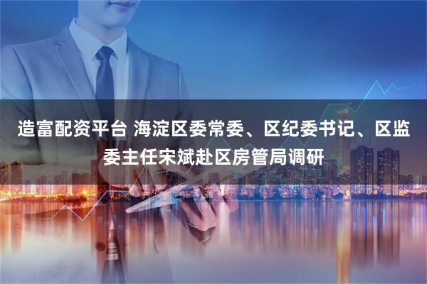 造富配资平台 海淀区委常委、区纪委书记、区监委主任宋斌赴区房管局调研