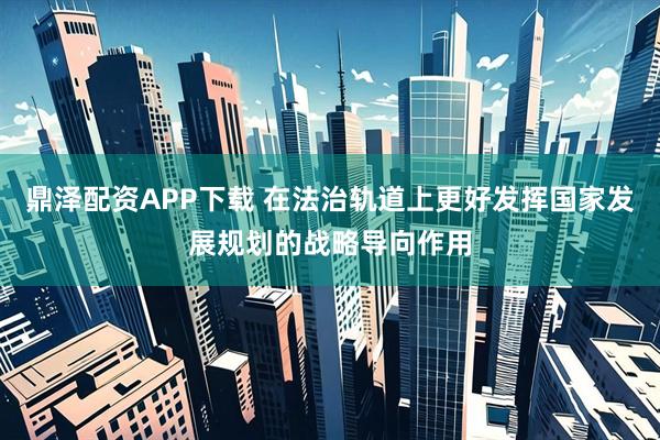 鼎泽配资APP下载 在法治轨道上更好发挥国家发展规划的战略导向作用
