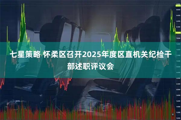 七星策略 怀柔区召开2025年度区直机关纪检干部述职评议会