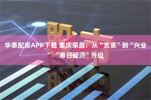 华泰配资APP下载 重庆荣昌：从“赏景”到“兴业” “春日经济”升级