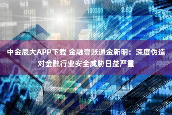 中金辰大APP下载 金融壹账通金新明：深度伪造对金融行业安全威胁日益严重