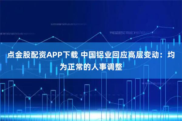 点金股配资APP下载 中国铝业回应高层变动：均为正常的人事调整