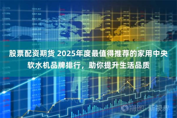 股票配资期货 2025年度最值得推荐的家用中央软水机品牌排行，助你提升生活品质