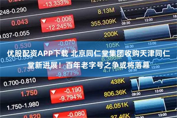 优股配资APP下载 北京同仁堂集团收购天津同仁堂新进展！百年老字号之争或将落幕