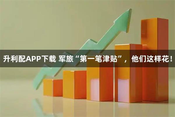 升利配APP下载 军旅“第一笔津贴”，他们这样花！