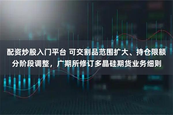 配资炒股入门平台 可交割品范围扩大、持仓限额分阶段调整，广期所修订多晶硅期货业务细则