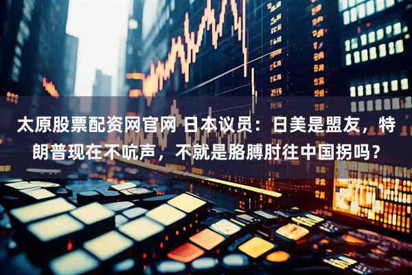 太原股票配资网官网 日本议员：日美是盟友，特朗普现在不吭声，不就是胳膊肘往中国拐吗？