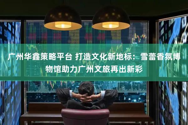 广州华鑫策略平台 打造文化新地标：雪蕾香氛博物馆助力广州文旅再出新彩