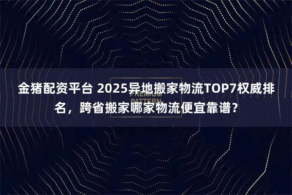 金猪配资平台 2025异地搬家物流TOP7权威排名，跨省搬家哪家物流便宜靠谱？