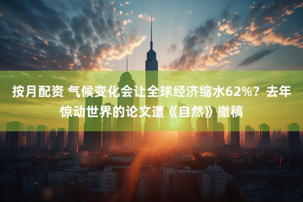 按月配资 气候变化会让全球经济缩水62%？去年惊动世界的论文遭《自然》撤稿
