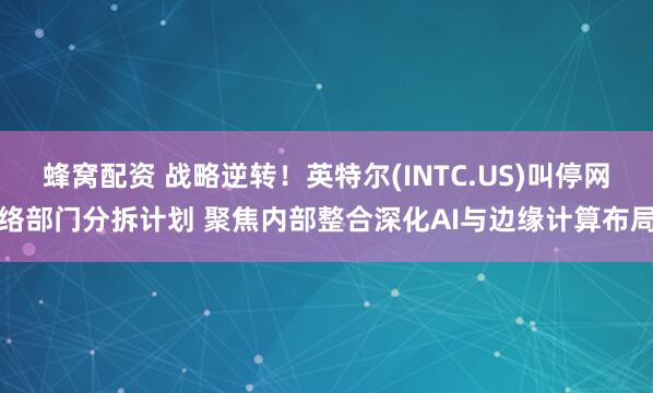 蜂窝配资 战略逆转！英特尔(INTC.US)叫停网络部门分拆计划 聚焦内部整合深化AI与边缘计算布局