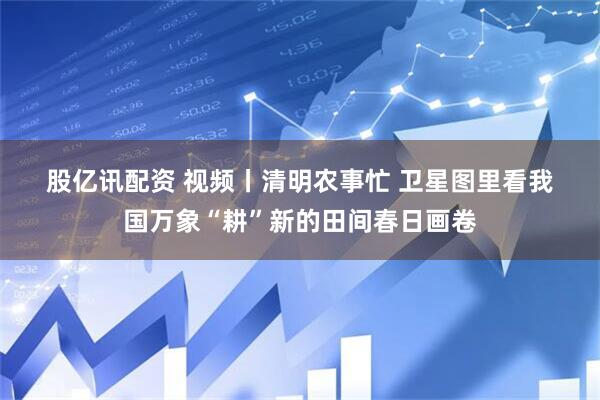 股亿讯配资 视频丨清明农事忙 卫星图里看我国万象“耕”新的田间春日画卷