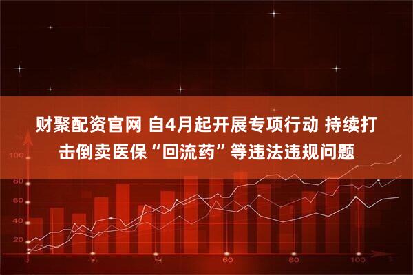 财聚配资官网 自4月起开展专项行动 持续打击倒卖医保“回流药”等违法违规问题