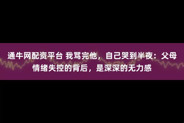 通牛网配资平台 我骂完他，自己哭到半夜：父母情绪失控的背后，是深深的无力感