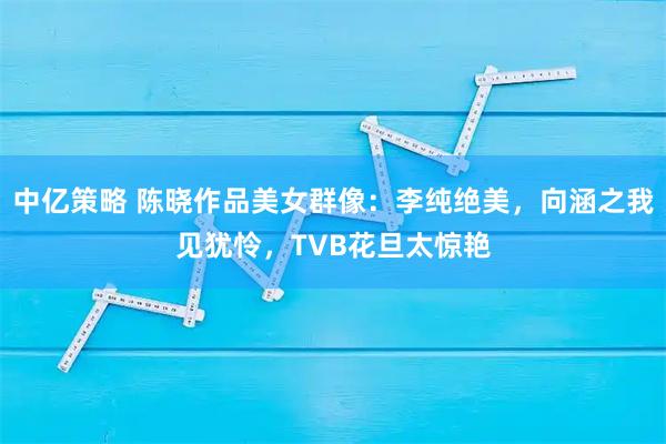 中亿策略 陈晓作品美女群像：李纯绝美，向涵之我见犹怜，TVB花旦太惊艳