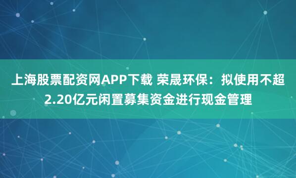 上海股票配资网APP下载 荣晟环保：拟使用不超2.20亿元闲置募集资金进行现金管理