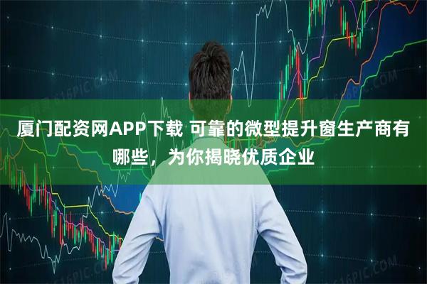 厦门配资网APP下载 可靠的微型提升窗生产商有哪些，为你揭晓优质企业