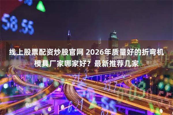 线上股票配资炒股官网 2026年质量好的折弯机模具厂家哪家好？最新推荐几家