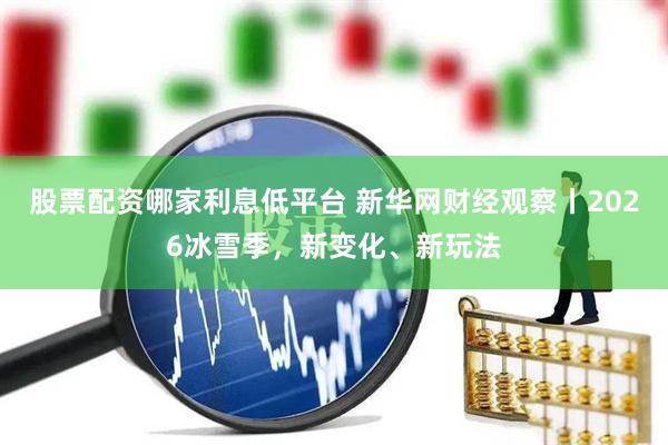 股票配资哪家利息低平台 新华网财经观察丨2026冰雪季，新变化、新玩法