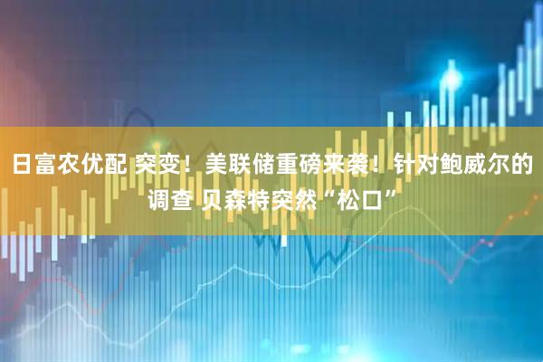 日富农优配 突变！美联储重磅来袭！针对鲍威尔的调查 贝森特突然“松口”