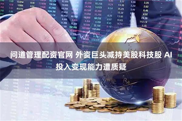 问道管理配资官网 外资巨头减持美股科技股 AI投入变现能力遭质疑