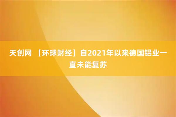天创网 【环球财经】自2021年以来德国铝业一直未能复苏