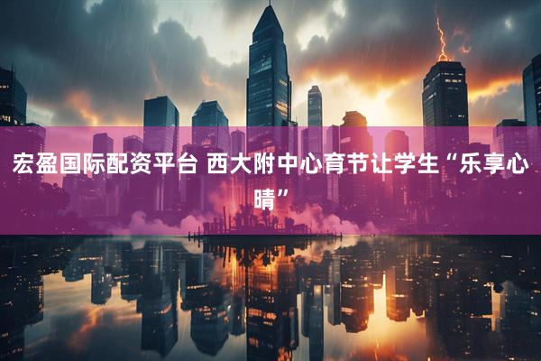 宏盈国际配资平台 西大附中心育节让学生“乐享心晴”