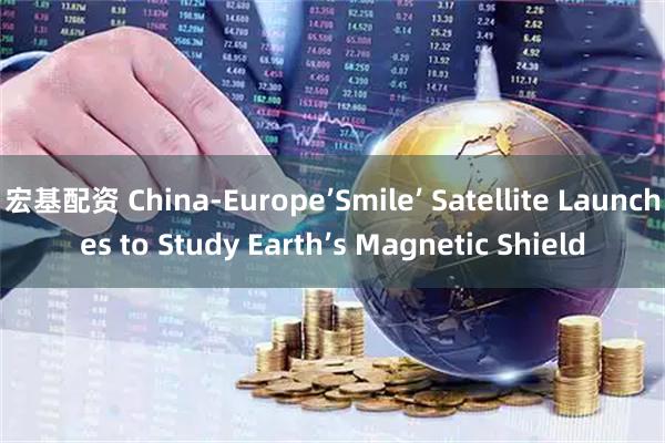 宏基配资 China-Europe’Smile’ Satellite Launches to Study Earth’s Magnetic Shield