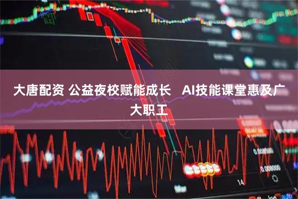 大唐配资 公益夜校赋能成长   AI技能课堂惠及广大职工
