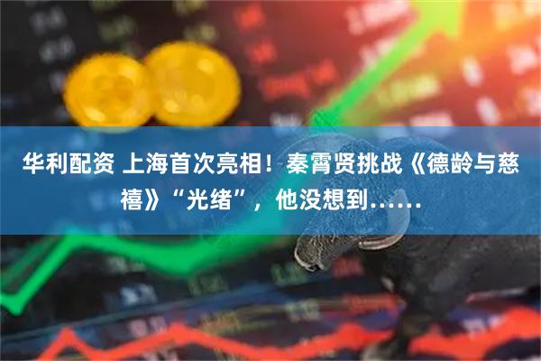 华利配资 上海首次亮相！秦霄贤挑战《德龄与慈禧》“光绪”，他没想到……