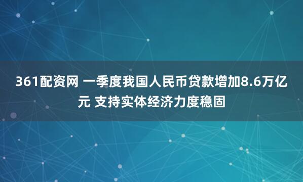 361配资网 一季度我国人民币贷款增加8.6万亿元 支持实体经济力度稳固