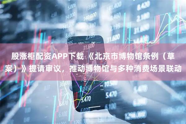 股涨柜配资APP下载 《北京市博物馆条例（草案）》提请审议，推动博物馆与多种消费场景联动